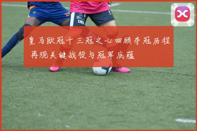 皇马欧冠十三冠之心回顾夺冠历程 再现关键战役与冠军底蕴