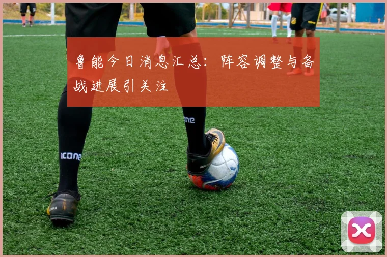 鲁能今日消息汇总：阵容调整与备战进展引关注