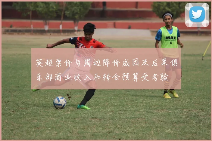 英超票价与周边降价成因及后果俱乐部商业收入和转会预算受考验