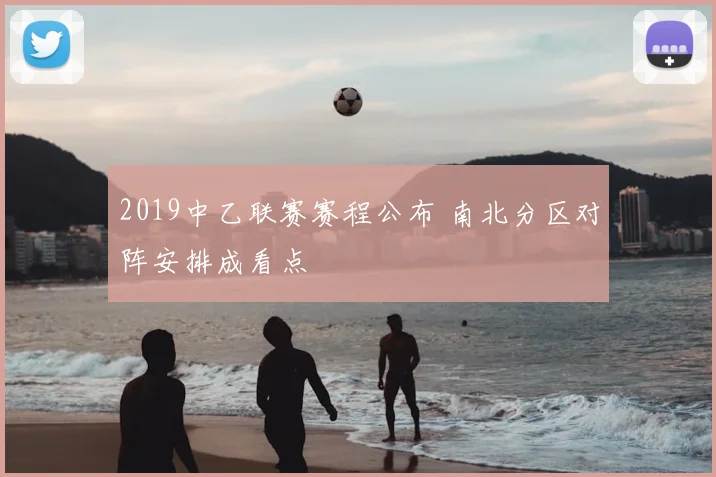 2019中乙联赛赛程公布 南北分区对阵安排成看点