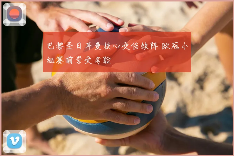 巴黎圣日耳曼核心受伤缺阵 欧冠小组赛前景受考验