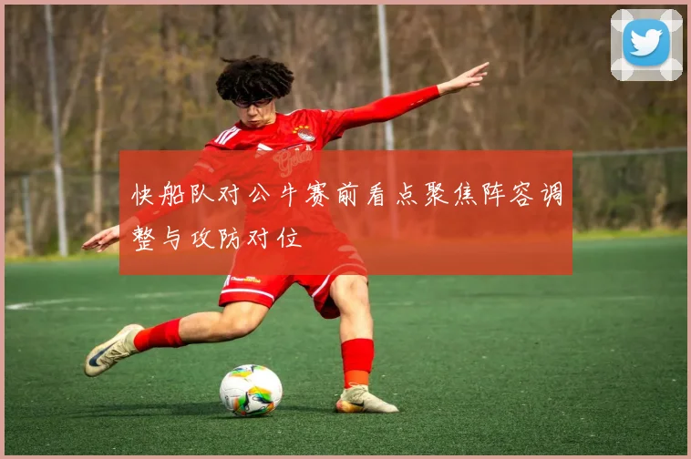 快船队对公牛赛前看点聚焦阵容调整与攻防对位