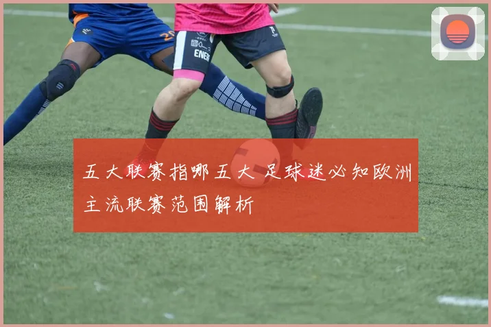 五大联赛指哪五大 足球迷必知欧洲主流联赛范围解析