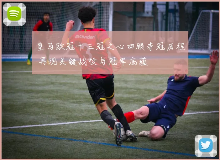 皇马欧冠十三冠之心回顾夺冠历程 再现关键战役与冠军底蕴