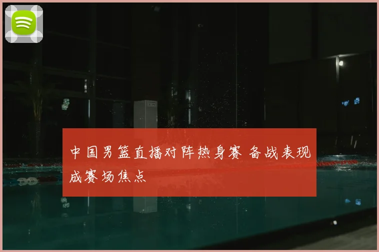 中国男篮直播对阵热身赛 备战表现成赛场焦点