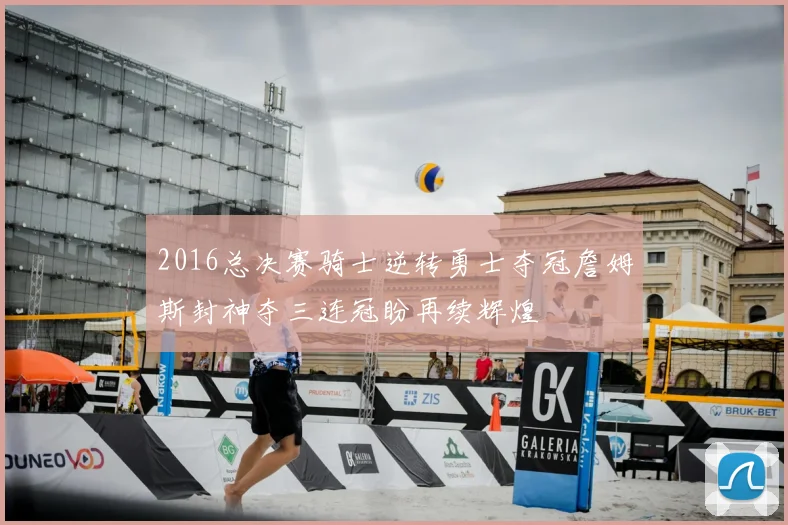 2016总决赛骑士逆转勇士夺冠詹姆斯封神夺三连冠盼再续辉煌