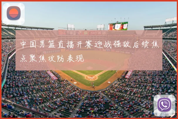 中国男篮直播开赛迎战强敌后续焦点聚焦攻防表现