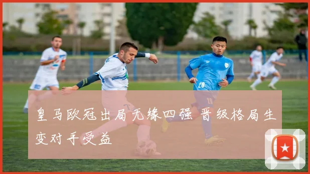 皇马欧冠出局无缘四强 晋级格局生变对手受益