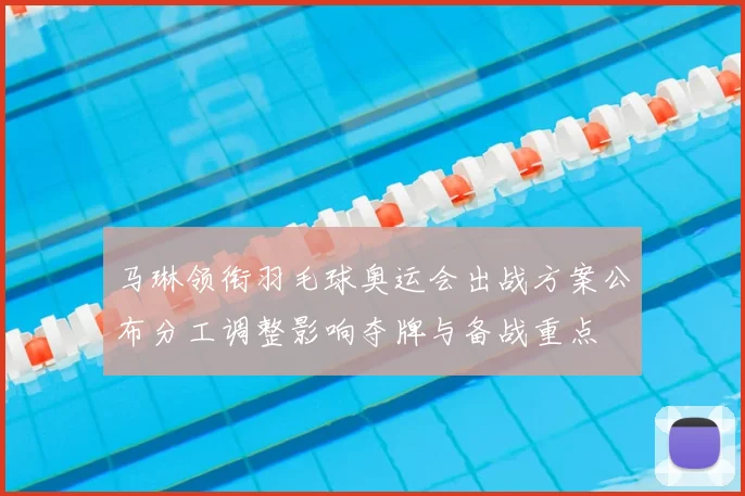马琳领衔羽毛球奥运会出战方案公布分工调整影响夺牌与备战重点