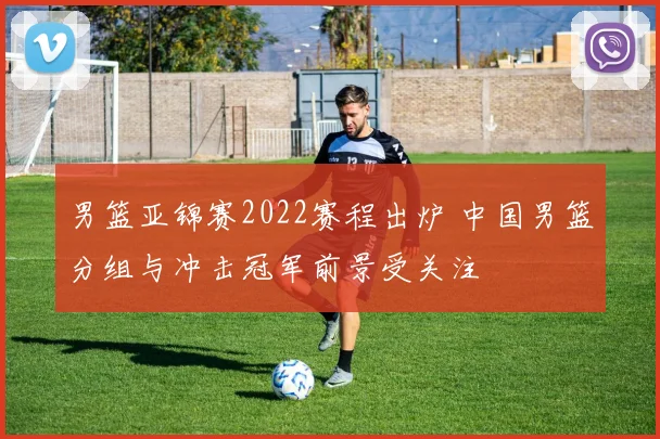 男篮亚锦赛2022赛程出炉 中国男篮分组与冲击冠军前景受关注