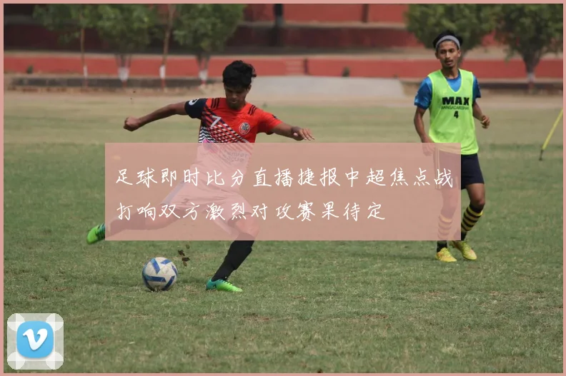 足球即时比分直播捷报中超焦点战打响双方激烈对攻赛果待定