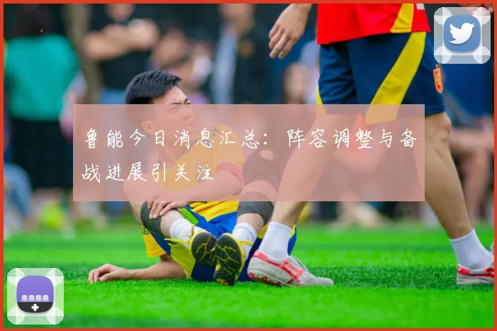 鲁能今日消息汇总：阵容调整与备战进展引关注