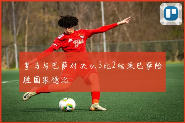 皇马与巴萨对决以3比2结束巴萨险胜国家德比