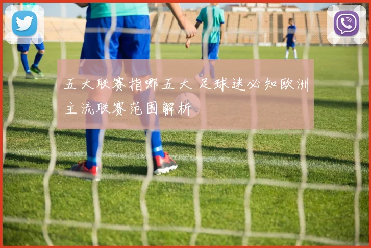 五大联赛指哪五大 足球迷必知欧洲主流联赛范围解析