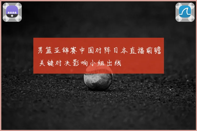 男篮亚锦赛中国对阵日本直播前瞻 关键对决影响小组出线