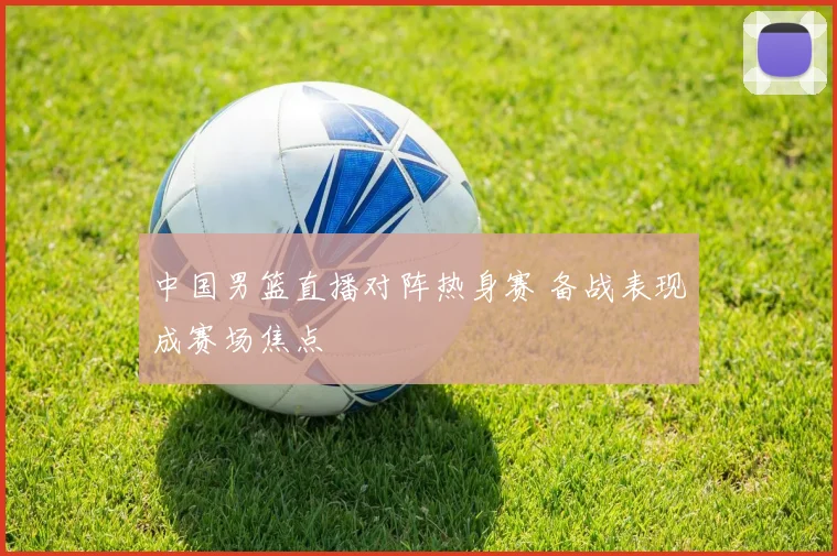 中国男篮直播对阵热身赛 备战表现成赛场焦点
