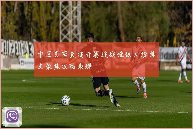 中国男篮直播开赛迎战强敌后续焦点聚焦攻防表现