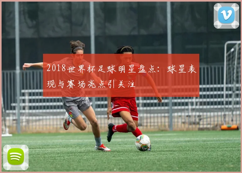 2018世界杯足球明星盘点:球星表现与赛场亮点引关注
