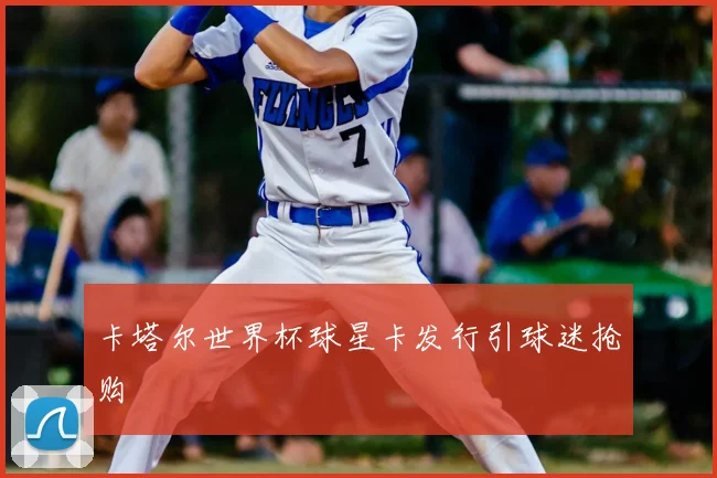 卡塔尔世界杯球星卡发行引球迷抢购