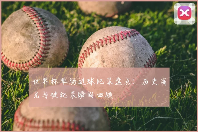 世界杯单场进球纪录盘点：历史高光与破纪录瞬间回顾