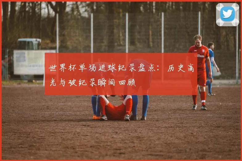 世界杯单场进球纪录盘点：历史高光与破纪录瞬间回顾