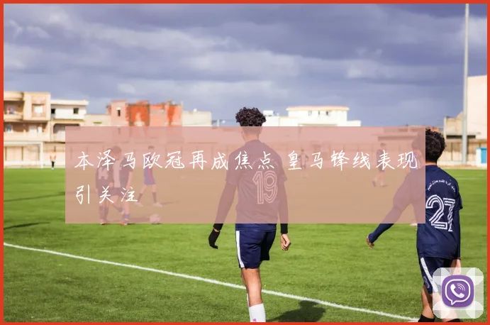 本泽马欧冠再成焦点 皇马锋线表现引关注