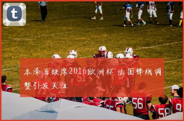 本泽马缺席2016欧洲杯 法国锋线调整引发关注