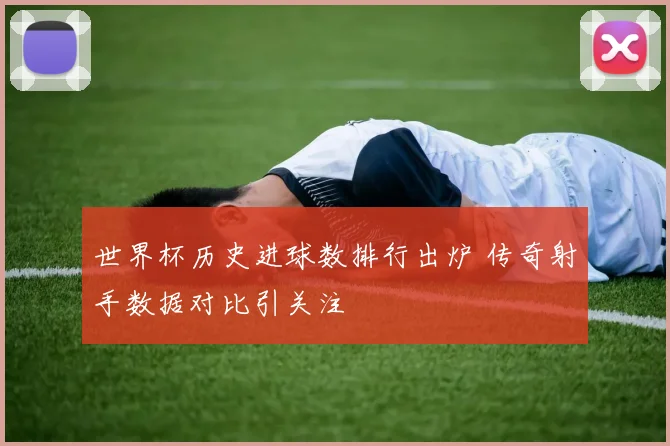 世界杯历史进球数排行出炉 传奇射手数据对比引关注