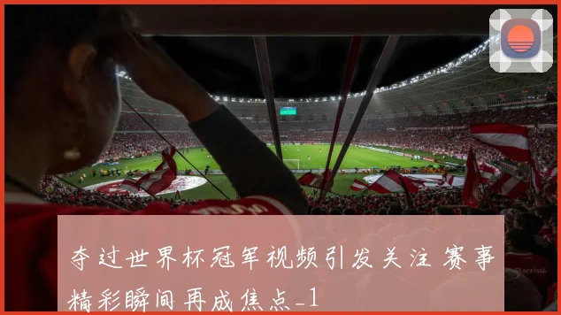 夺过世界杯冠军视频引发关注 赛事精彩瞬间再成焦点_1