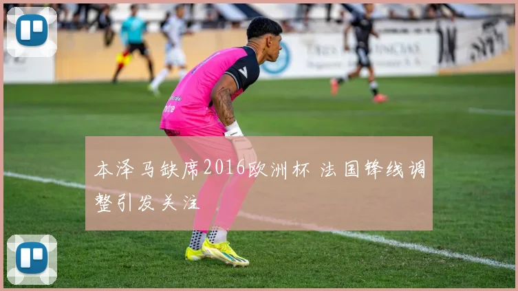 本泽马缺席2016欧洲杯 法国锋线调整引发关注