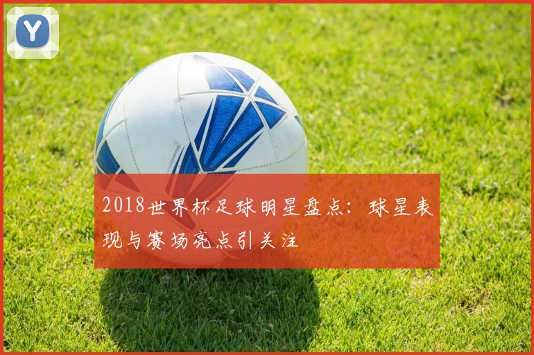 2018世界杯足球明星盘点:球星表现与赛场亮点引关注